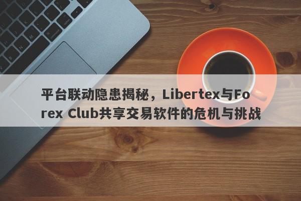 平台联动隐患揭秘，Libertex与Forex Club共享交易软件的危机与挑战