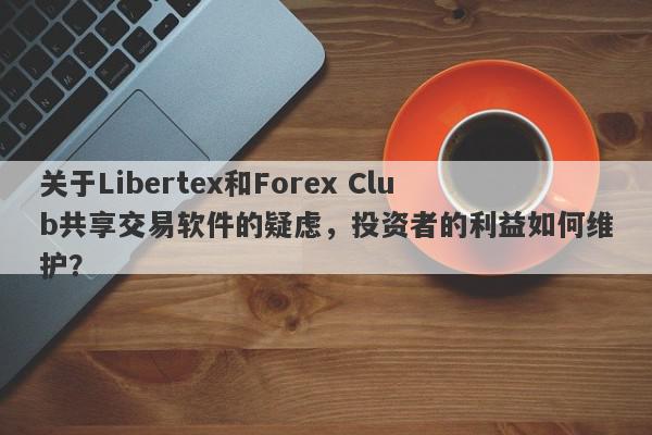 关于Libertex和Forex Club共享交易软件的疑虑，投资者的利益如何维护？