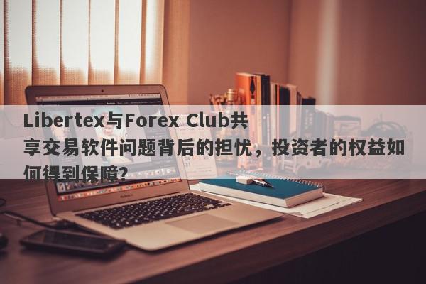 Libertex与Forex Club共享交易软件问题背后的担忧，投资者的权益如何得到保障？