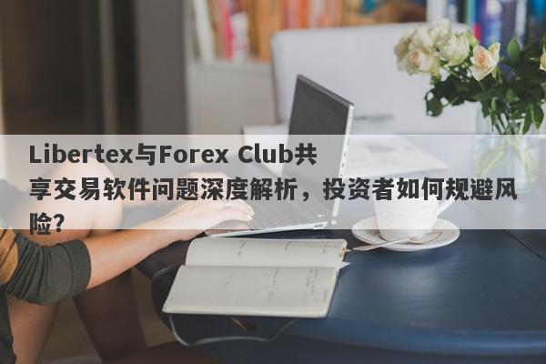 Libertex与Forex Club共享交易软件问题深度解析，投资者如何规避风险？