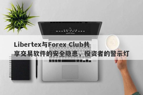 Libertex与Forex Club共享交易软件的安全隐患，投资者的警示灯