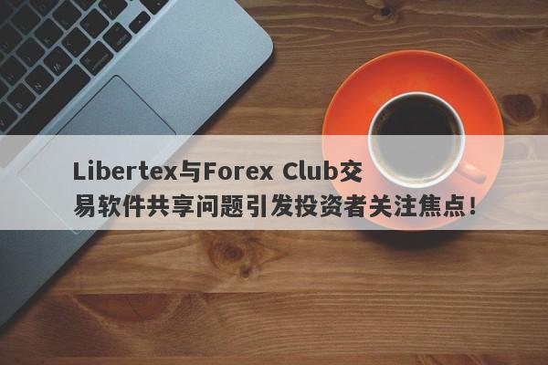 Libertex与Forex Club交易软件共享问题引发投资者关注焦点！