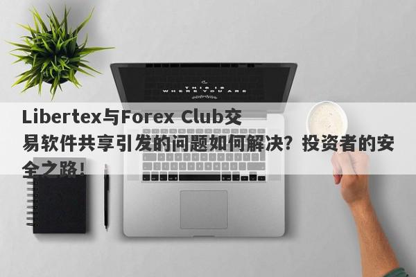 Libertex与Forex Club交易软件共享引发的问题如何解决？投资者的安全之路！