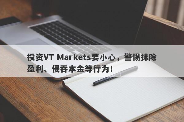 投资VT Markets要小心，警惕抹除盈利、侵吞本金等行为！