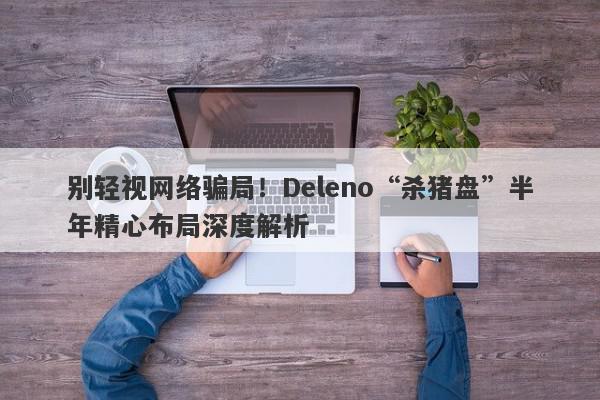 别轻视网络骗局！Deleno“杀猪盘”半年精心布局深度解析