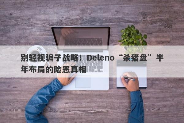 别轻视骗子战略！Deleno“杀猪盘”半年布局的险恶真相