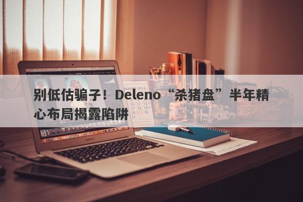 别低估骗子！Deleno“杀猪盘”半年精心布局揭露陷阱