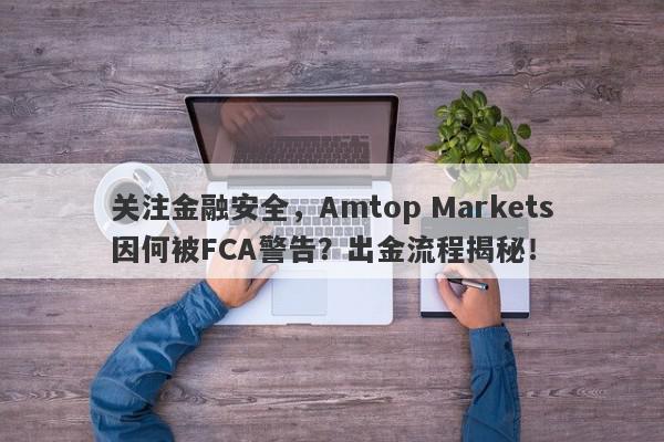 关注金融安全，Amtop Markets因何被FCA警告？出金流程揭秘！