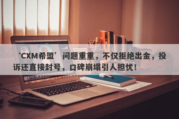 ‘CXM希盟’问题重重，不仅拒绝出金，投诉还直接封号，口碑崩塌引人担忧！