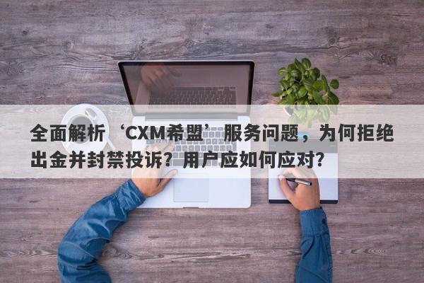 全面解析‘CXM希盟’服务问题，为何拒绝出金并封禁投诉？用户应如何应对？