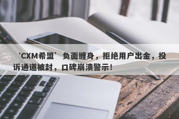 ‘CXM希盟’负面缠身，拒绝用户出金，投诉通道被封，口碑崩溃警示！