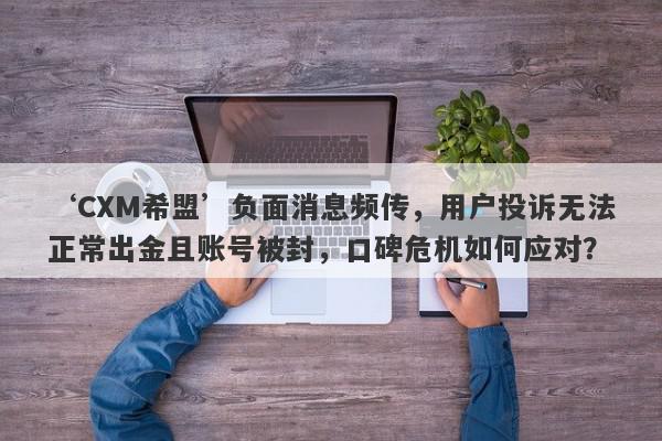 ‘CXM希盟’负面消息频传，用户投诉无法正常出金且账号被封，口碑危机如何应对？