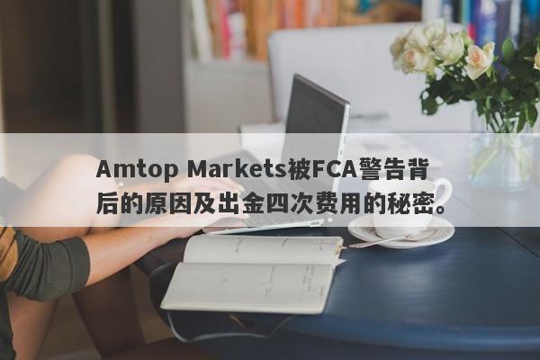 Amtop Markets被FCA警告背后的原因及出金四次费用的秘密。