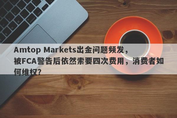 Amtop Markets出金问题频发，被FCA警告后依然索要四次费用，消费者如何维权？