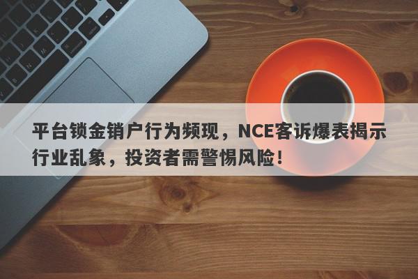 平台锁金销户行为频现，NCE客诉爆表揭示行业乱象，投资者需警惕风险！