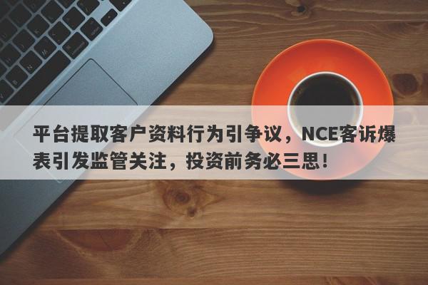 平台提取客户资料行为引争议，NCE客诉爆表引发监管关注，投资前务必三思！