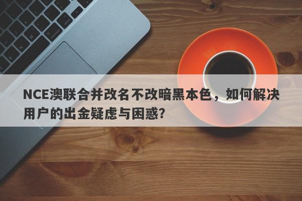 NCE澳联合并改名不改暗黑本色，如何解决用户的出金疑虑与困惑？