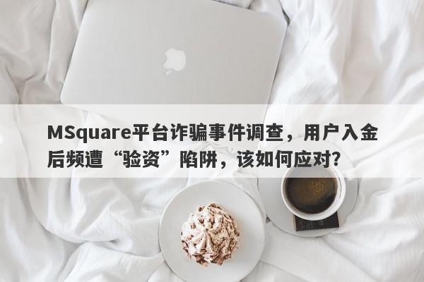 MSquare平台诈骗事件调查，用户入金后频遭“验资”陷阱，该如何应对？