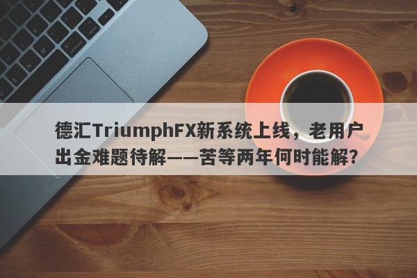 德汇TriumphFX新系统上线，老用户出金难题待解——苦等两年何时能解？