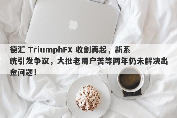 德汇 TriumphFX 收割再起，新系统引发争议，大批老用户苦等两年仍未解决出金问题！