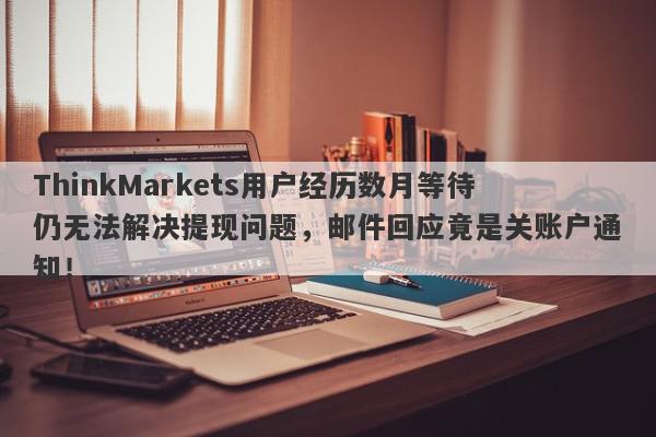 ThinkMarkets用户经历数月等待仍无法解决提现问题，邮件回应竟是关账户通知！