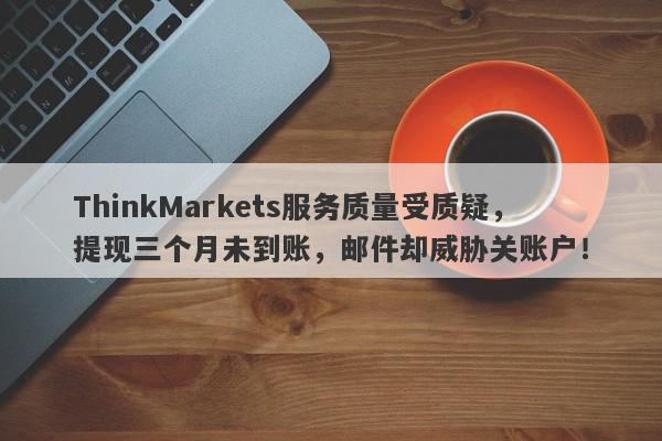 ThinkMarkets服务质量受质疑，提现三个月未到账，邮件却威胁关账户！