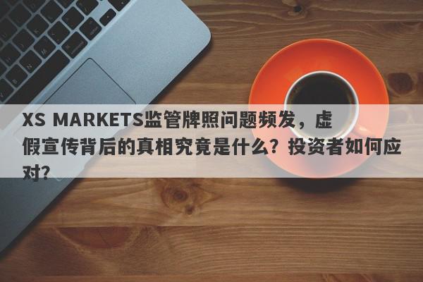 XS MARKETS监管牌照问题频发，虚假宣传背后的真相究竟是什么？投资者如何应对？