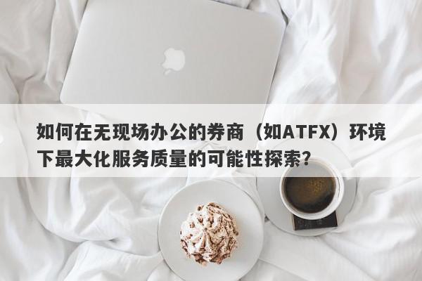 如何在无现场办公的券商（如ATFX）环境下最大化服务质量的可能性探索？