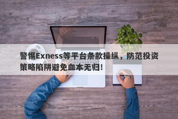 警惕Exness等平台条款操纵，防范投资策略陷阱避免血本无归！