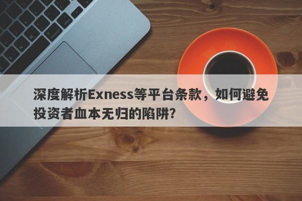 深度解析Exness等平台条款，如何避免投资者血本无归的陷阱？