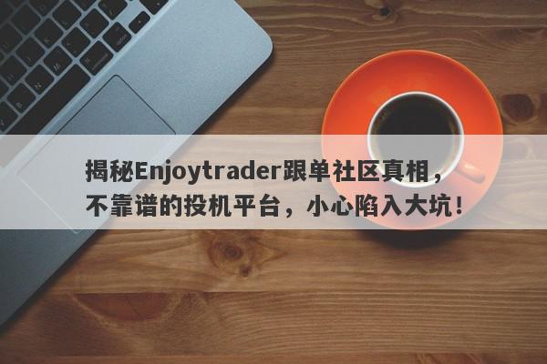 揭秘Enjoytrader跟单社区真相，不靠谱的投机平台，小心陷入大坑！