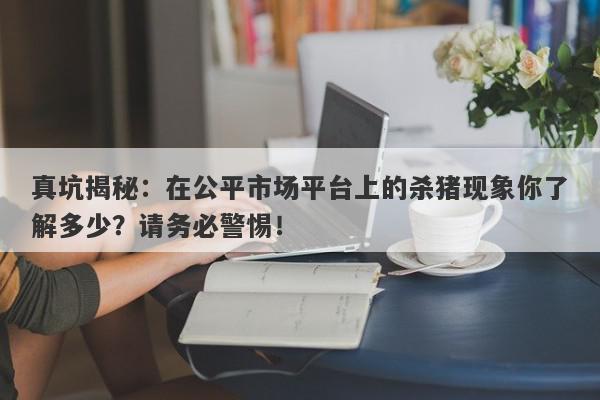 真坑揭秘：在公平市场平台上的杀猪现象你了解多少？请务必警惕！