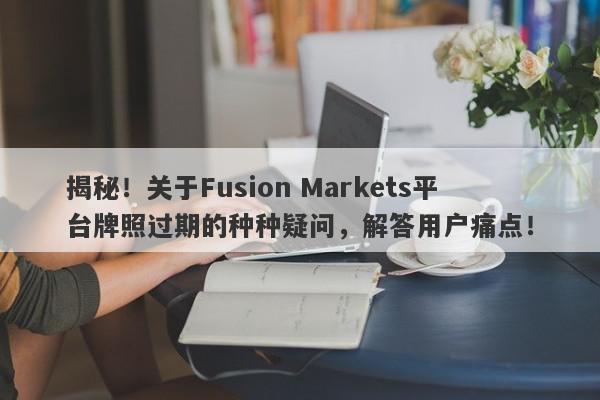 揭秘！关于Fusion Markets平台牌照过期的种种疑问，解答用户痛点！