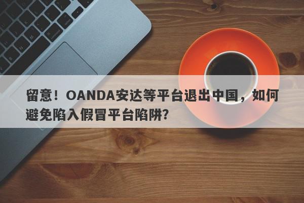 留意！OANDA安达等平台退出中国，如何避免陷入假冒平台陷阱？