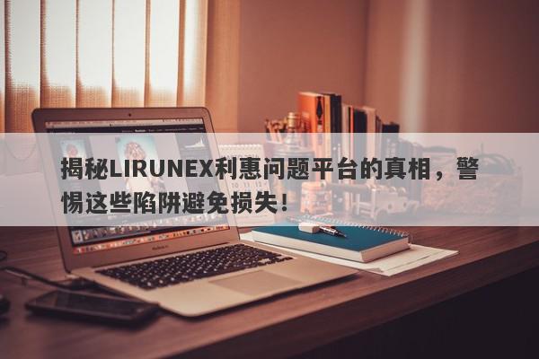 揭秘LIRUNEX利惠问题平台的真相，警惕这些陷阱避免损失！