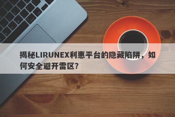 揭秘LIRUNEX利惠平台的隐藏陷阱，如何安全避开雷区？