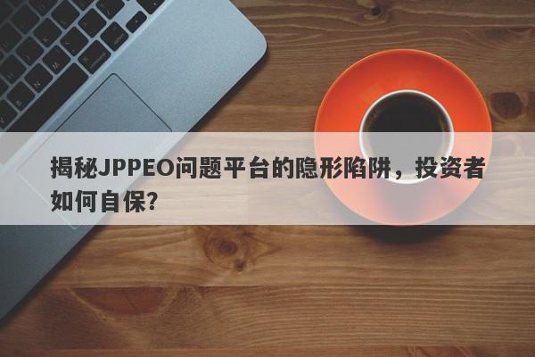 揭秘JPPEO问题平台的隐形陷阱，投资者如何自保？