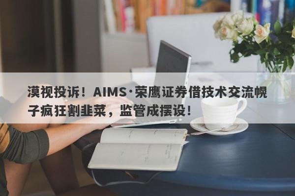 漠视投诉！AIMS·荣鹰证券借技术交流幌子疯狂割韭菜，监管成摆设！