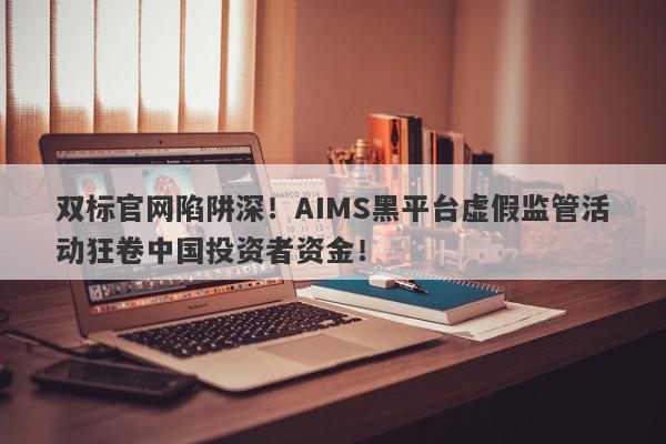 双标官网陷阱深！AIMS黑平台虚假监管活动狂卷中国投资者资金！