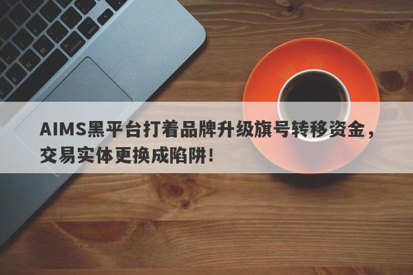 AIMS黑平台打着品牌升级旗号转移资金，交易实体更换成陷阱！