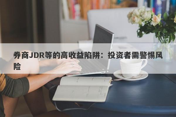 券商JDR等的高收益陷阱：投资者需警惕风险