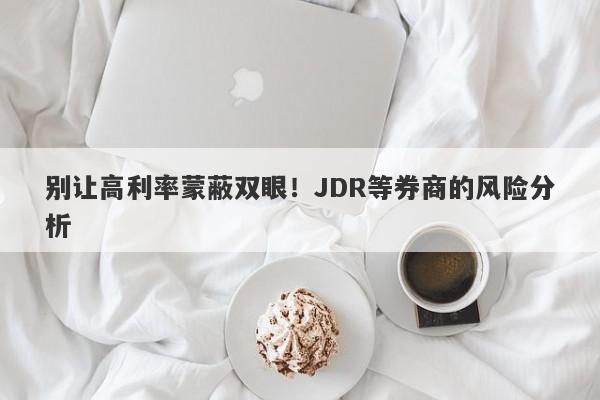 别让高利率蒙蔽双眼！JDR等券商的风险分析