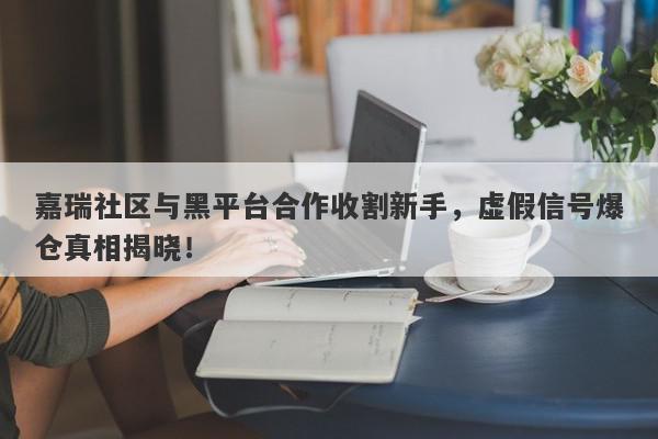 嘉瑞社区与黑平台合作收割新手，虚假信号爆仓真相揭晓！