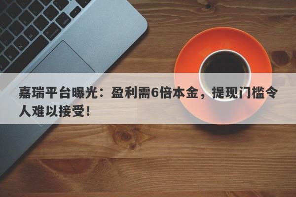 嘉瑞平台曝光：盈利需6倍本金，提现门槛令人难以接受！