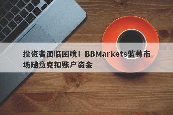 投资者面临困境！BBMarkets蓝莓市场随意克扣账户资金