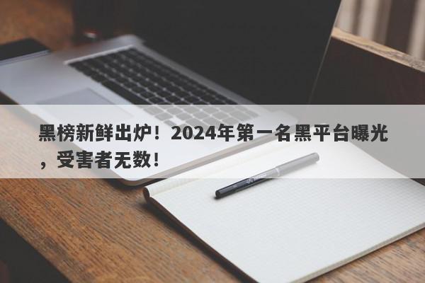 黑榜新鲜出炉！2024年第一名黑平台曝光，受害者无数！