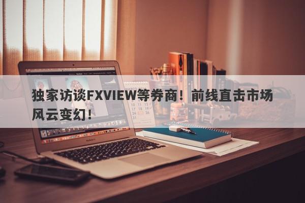 独家访谈FXVIEW等券商！前线直击市场风云变幻！