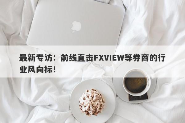 最新专访：前线直击FXVIEW等券商的行业风向标！