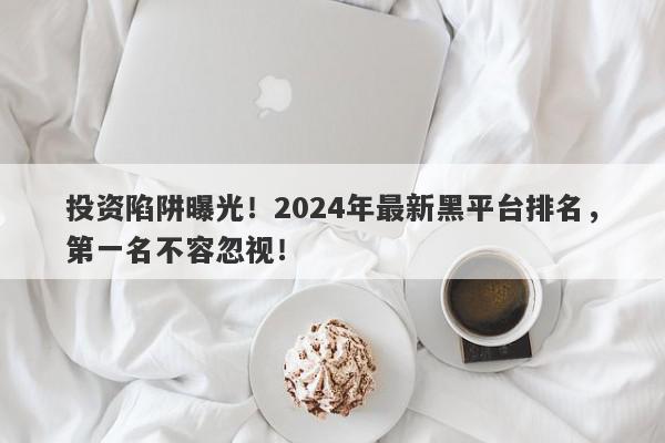 投资陷阱曝光！2024年最新黑平台排名，第一名不容忽视！