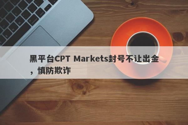 黑平台CPT Markets封号不让出金，慎防欺诈